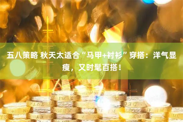 五八策略 秋天太适合“马甲+衬衫”穿搭：洋气显瘦，又时髦百搭！