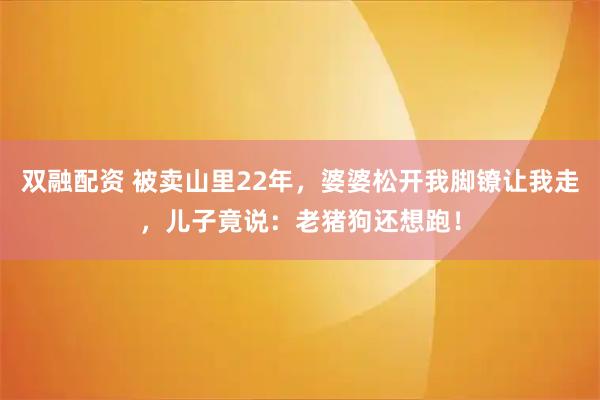 双融配资 被卖山里22年，婆婆松开我脚镣让我走，儿子竟说：老猪狗还想跑！