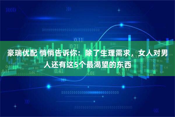 豪瑞优配 悄悄告诉你：除了生理需求，女人对男人还有这5个最渴望的东西