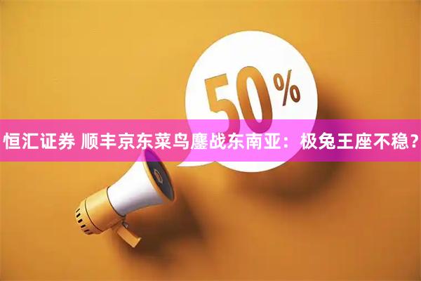 恒汇证券 顺丰京东菜鸟鏖战东南亚：极兔王座不稳？