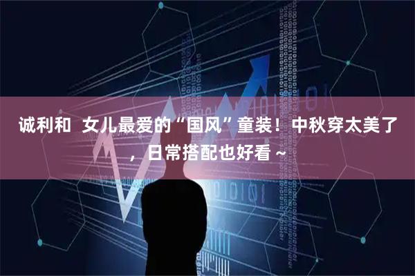 诚利和  女儿最爱的“国风”童装！中秋穿太美了，日常搭配也好看～