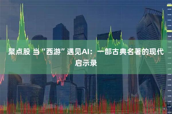 聚点股 当“西游”遇见AI：一部古典名著的现代启示录