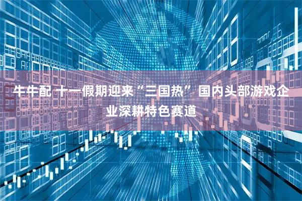 牛牛配 十一假期迎来“三国热” 国内头部游戏企业深耕特色赛道