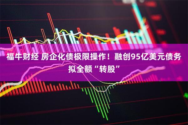 福牛财经 房企化债极限操作！融创95亿美元债务拟全额“转股”
