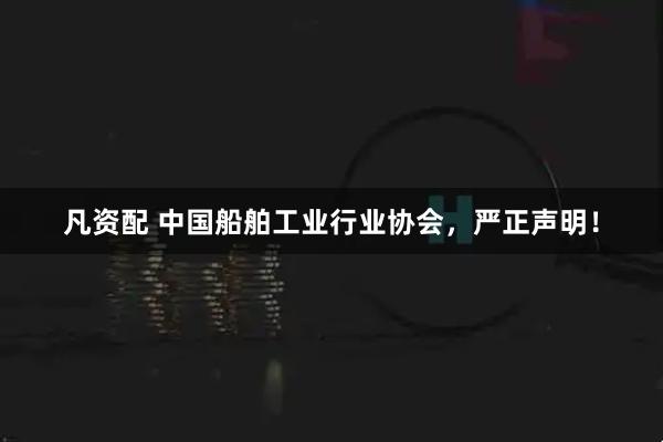 凡资配 中国船舶工业行业协会，严正声明！