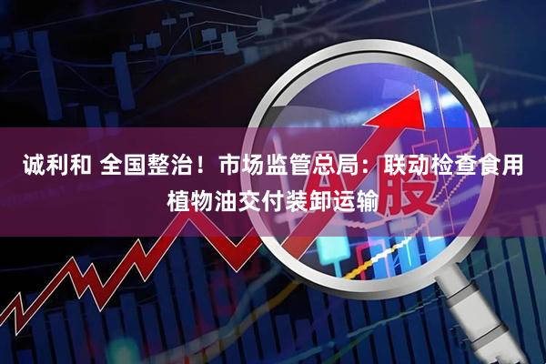 诚利和 全国整治！市场监管总局：联动检查食用植物油交付装卸运输