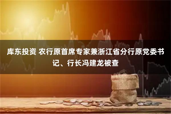 库东投资 农行原首席专家兼浙江省分行原党委书记、行长冯建龙被查