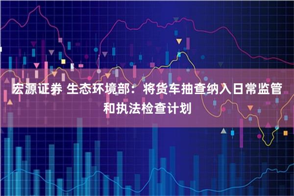 宏源证券 生态环境部：将货车抽查纳入日常监管和执法检查计划