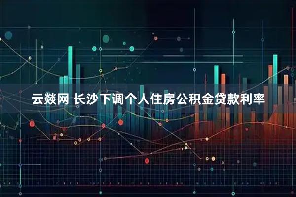 云燚网 长沙下调个人住房公积金贷款利率