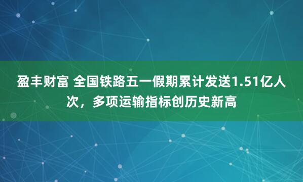 盈丰财富 全国铁路五一假期累计发送1.51亿人次，多项运输指标创历史新高