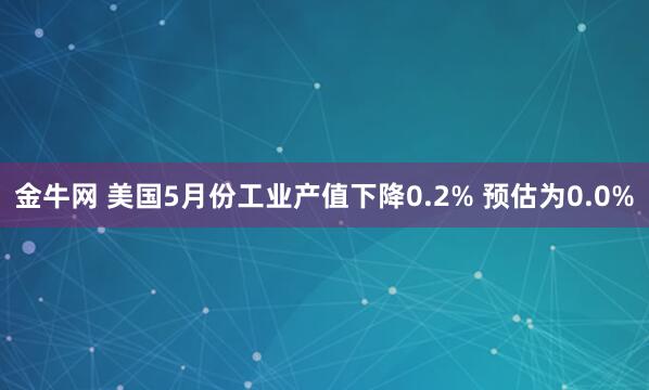 金牛网 美国5月份工业产值下降0.2% 预估为0.0%