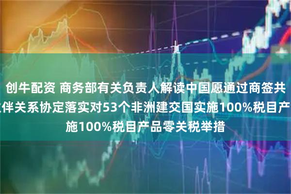 创牛配资 商务部有关负责人解读中国愿通过商签共同发展经济伙伴关系协定落实对53个非洲建交国实施100%税目产品零关税举措