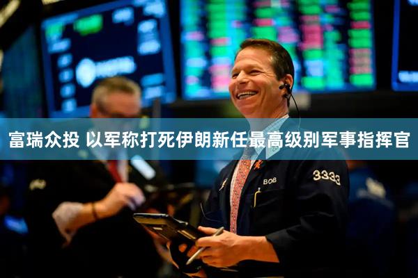 富瑞众投 以军称打死伊朗新任最高级别军事指挥官