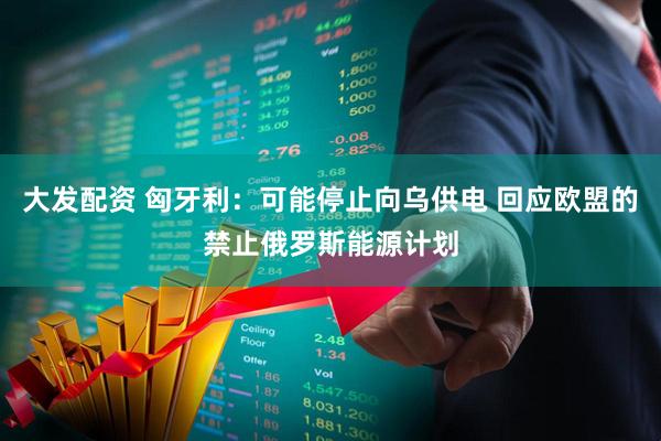 大发配资 匈牙利：可能停止向乌供电 回应欧盟的禁止俄罗斯能源计划