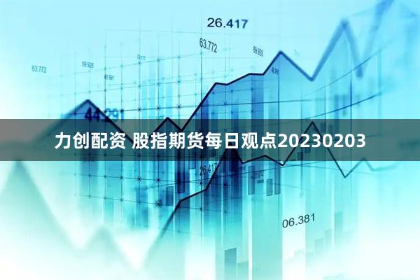 力创配资 股指期货每日观点20230203