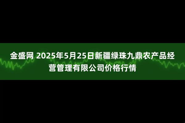 金盛网 2025年5月25日新疆绿珠九鼎农产品经营管理有限公司价格行情