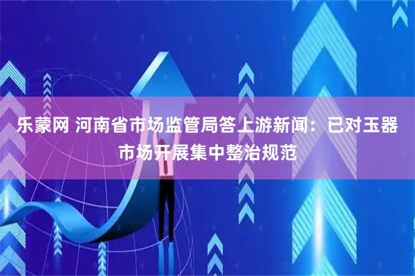 乐蒙网 河南省市场监管局答上游新闻：已对玉器市场开展集中整治规范
