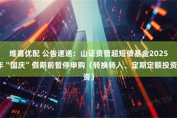 维嘉优配 公告速递：山证资管超短债基金2025年“国庆”假期前暂停申购（转换转入、定期定额投资）
