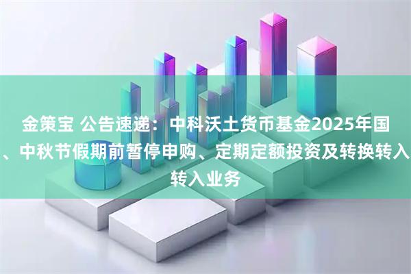 金策宝 公告速递：中科沃土货币基金2025年国庆节、中秋节假期前暂停申购、定期定额投资及转换转入业务