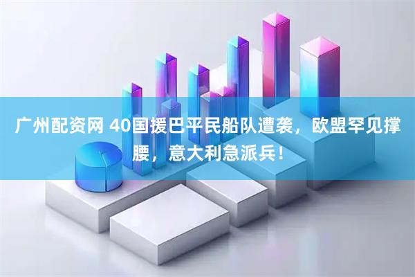 广州配资网 40国援巴平民船队遭袭，欧盟罕见撑腰，意大利急派兵！