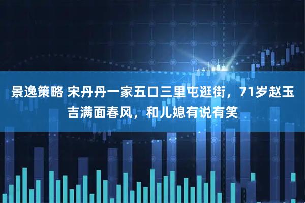 景逸策略 宋丹丹一家五口三里屯逛街，71岁赵玉吉满面春风，和儿媳有说有笑