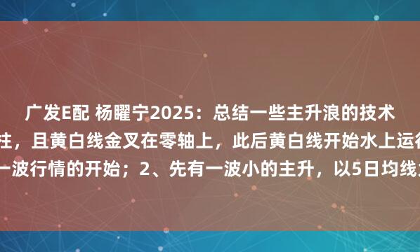 广发E配 杨矅宁2025：总结一些主升浪的技术特征：1、macd出现红柱，且黄白线金叉在零轴上，此后黄白线开始水上运行，此为一波行情的开始；2、先有一波小的主升，以5日均线为上涨趋势线；3、调整至新的上涨...