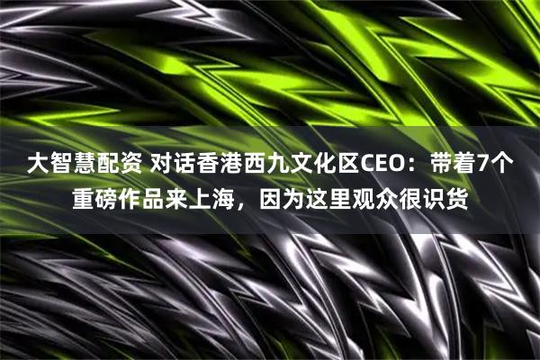 大智慧配资 对话香港西九文化区CEO：带着7个重磅作品来上海，因为这里观众很识货