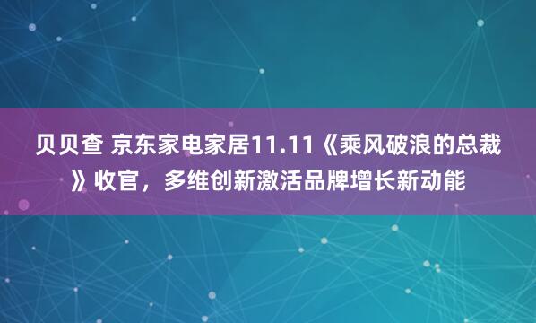 贝贝查 京东家电家居11.11《乘风破浪的总裁》收官，多维创新激活品牌增长新动能