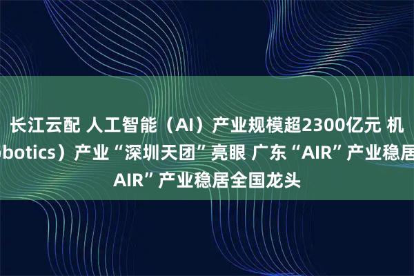长江云配 人工智能（AI）产业规模超2300亿元 机器人（Robotics）产业“深圳天团”亮眼 广东“AIR”产业稳居全国龙头