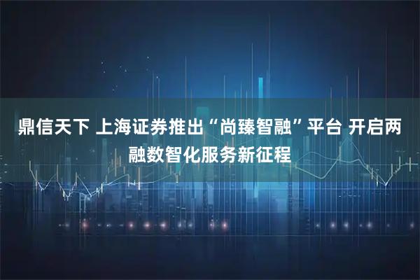 鼎信天下 上海证券推出“尚臻智融”平台 开启两融数智化服务新征程