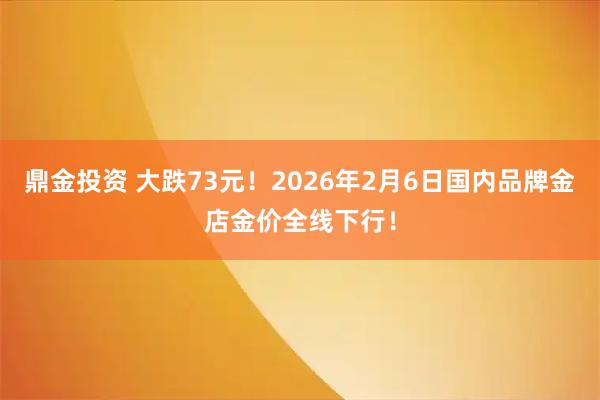 鼎金投资 大跌73元！2026年2月6日国内品牌金店金价全线下行！