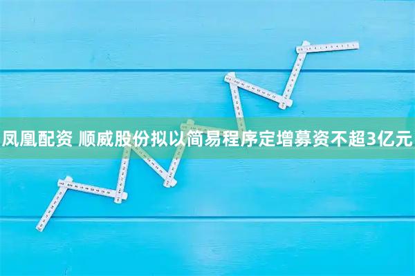 凤凰配资 顺威股份拟以简易程序定增募资不超3亿元