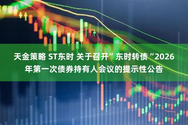 天金策略 ST东时 关于召开”东时转债“2026年第一次债券持有人会议的提示性公告
