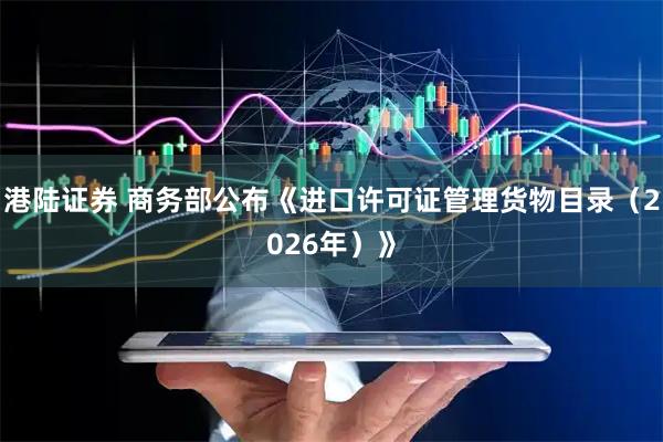 港陆证券 商务部公布《进口许可证管理货物目录（2026年）》