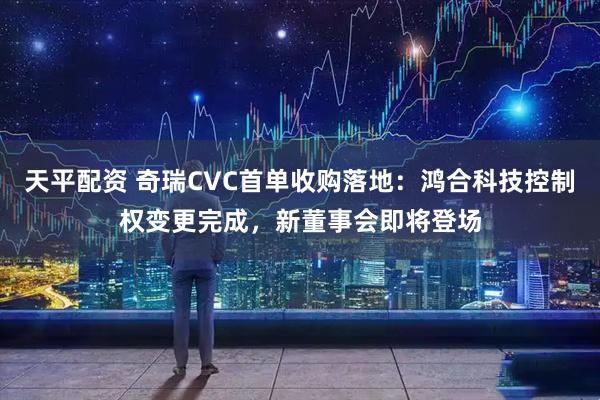 天平配资 奇瑞CVC首单收购落地：鸿合科技控制权变更完成，新董事会即将登场