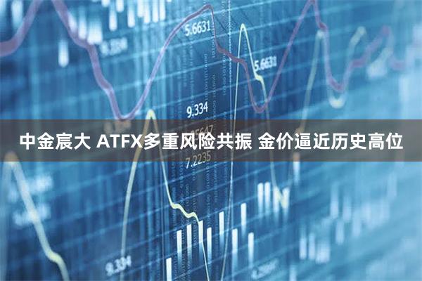 中金宸大 ATFX多重风险共振 金价逼近历史高位