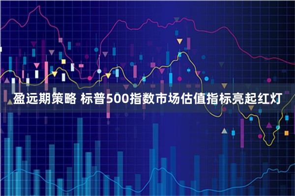 盈远期策略 标普500指数市场估值指标亮起红灯