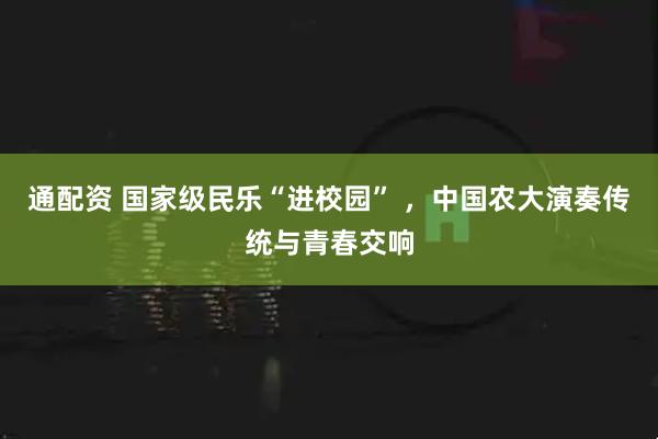 通配资 国家级民乐“进校园” ，中国农大演奏传统与青春交响