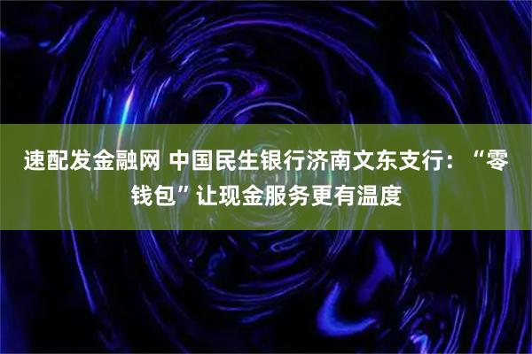 速配发金融网 中国民生银行济南文东支行：“零钱包”让现金服务更有温度