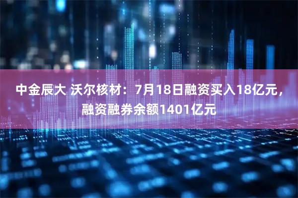 中金辰大 沃尔核材：7月18日融资买入18亿元，融资融券余额1401亿元