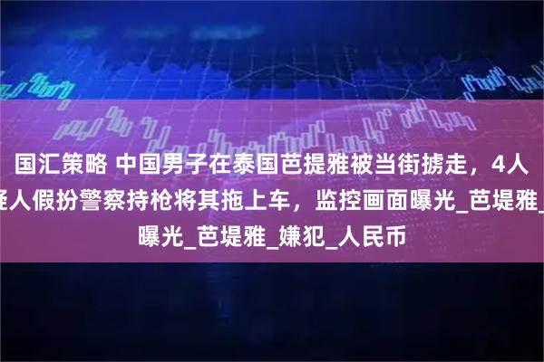 国汇策略 中国男子在泰国芭提雅被当街掳走，4人已被捕！嫌疑人假扮警察持枪将其拖上车，监控画面曝光_芭堤雅_嫌犯_人民币