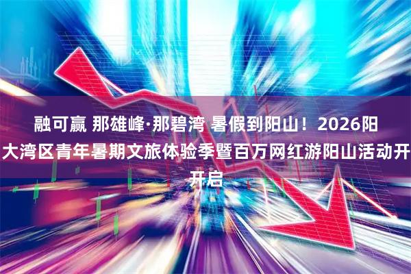 融可赢 那雄峰·那碧湾 暑假到阳山！2026阳山大湾区青年暑期文旅体验季暨百万网红游阳山活动开启